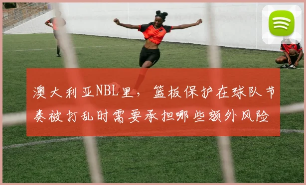 澳大利亚NBL里,篮板保护在球队节奏被打乱时需要承担哪些额外风险