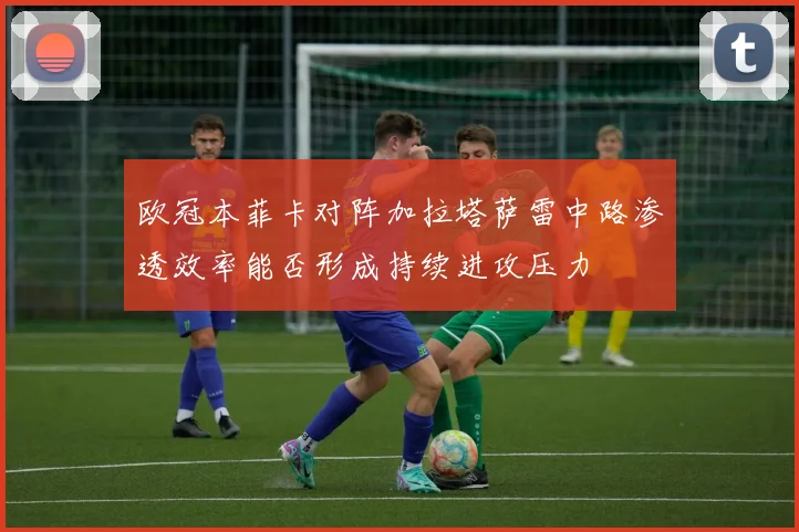 欧冠本菲卡对阵加拉塔萨雷中路渗透效率能否形成持续进攻压力