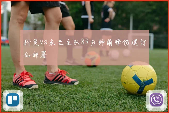 科莫vs米兰主队89分钟前锋伤退打乱部署
