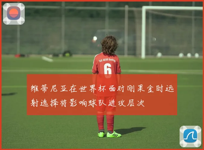维蒂尼亚在世界杯面对刚果金时远射选择将影响球队进攻层次