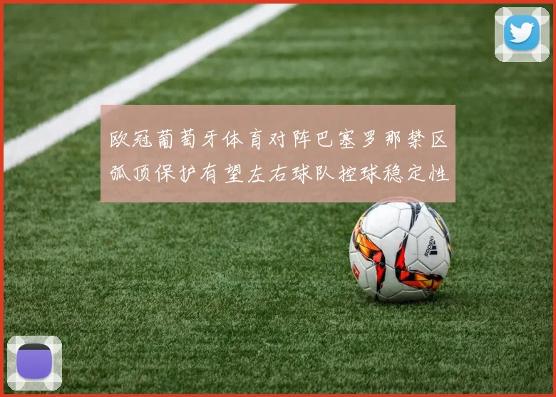 欧冠葡萄牙体育对阵巴塞罗那禁区弧顶保护有望左右球队控球稳定性