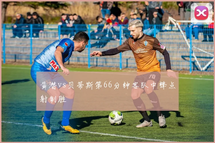 黄潜vs贝蒂斯第66分钟客队中锋点射制胜