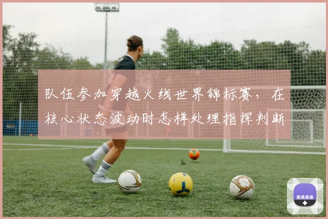 队伍参加穿越火线世界锦标赛,在核心状态波动时怎样处理指挥判断