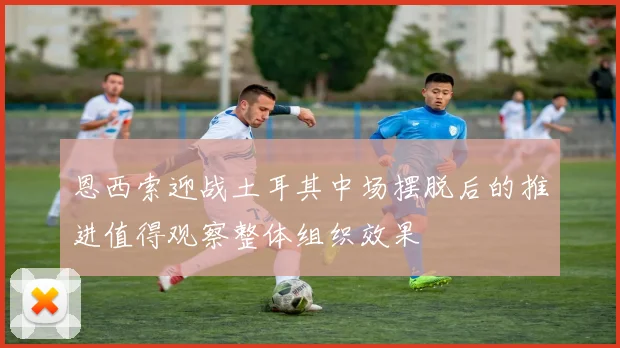 恩西索迎战土耳其中场摆脱后的推进值得观察整体组织效果