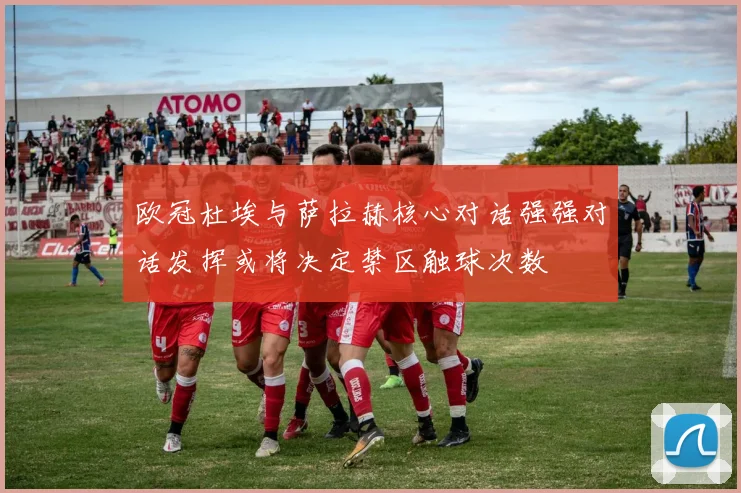 欧冠杜埃与萨拉赫核心对话强强对话发挥或将决定禁区触球次数