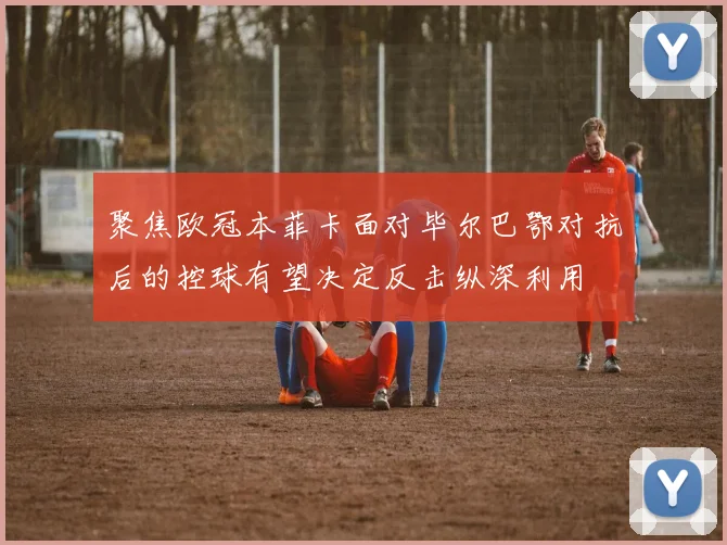 聚焦欧冠本菲卡面对毕尔巴鄂对抗后的控球有望决定反击纵深利用