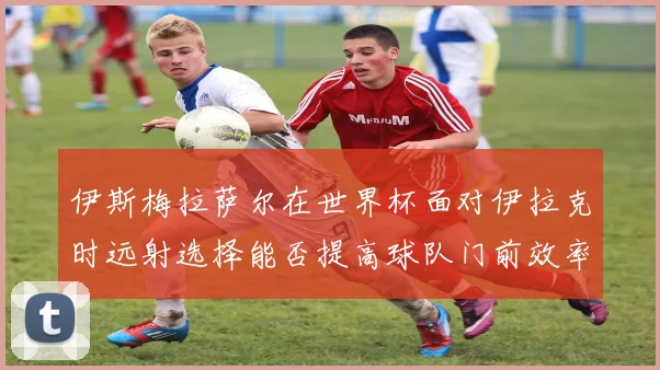 伊斯梅拉萨尔在世界杯面对伊拉克时远射选择能否提高球队门前效率